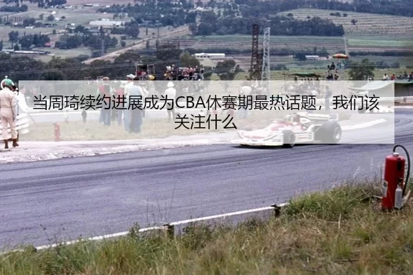 当周琦续约进展成为CBA休赛期最热话题，我们该关注什么